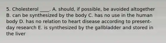 5. Cholesterol ____. A. should, if possible, be avoided altogether B. can be synthesized by the body C. has no use in the human body D. has no relation to heart disease according to present-day research E. is synthesized by the gallbladder and stored in the liver