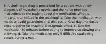 5. A cholinergic drug is prescribed for a patient with a new diagnosis of myasthenia gravis, and the nurse provides instructions to the patient about the medication. What is important to include in the teaching? a. Take the medication with meals to avoid gastrointestinal distress. b. Give daytime doses close together for maximal therapeutic effect. c. Take the medication 30 minutes before eating to improve swallowing and chewing. d. Take the medication only if difficulty swallowing occurs during a meal.