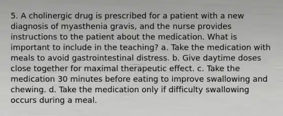 5. A cholinergic drug is prescribed for a patient with a new diagnosis of myasthenia gravis, and the nurse provides instructions to the patient about the medication. What is important to include in the teaching? a. Take the medication with meals to avoid gastrointestinal distress. b. Give daytime doses close together for maximal therapeutic effect. c. Take the medication 30 minutes before eating to improve swallowing and chewing. d. Take the medication only if difficulty swallowing occurs during a meal.