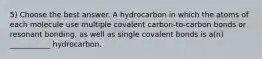 5) Choose the best answer. A hydrocarbon in which the atoms of each molecule use multiple covalent carbon-to-carbon bonds or resonant bonding, as well as single covalent bonds is a(n) ___________ hydrocarbon.