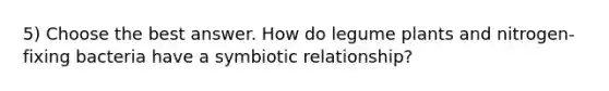 5) Choose the best answer. How do legume plants and nitrogen-fixing bacteria have a symbiotic relationship?