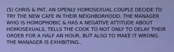 (5) CHRIS & PAT, AN OPENLY HOMOSEXUAL COUPLE DECIDE TO TRY THE NEW CAFE IN THEIR NEIGHBORHOOD. THE MANAGER WHO IS HOMOPHOBIC & HAS A NEGATIVE ATTITUDE ABOUT HOMOSEXUALS, TELLS THE COOK TO NOT ONLY TO DELAY THEIR ORDER FOR A HALF AN HOUR, BUT ALSO TO MAKE IT WRONG. THE MANAGER IS EXHIBITING..