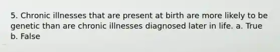 5. Chronic illnesses that are present at birth are more likely to be genetic than are chronic illnesses diagnosed later in life. a. True b. False