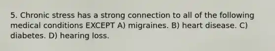 5. Chronic stress has a strong connection to all of the following medical conditions EXCEPT A) migraines. B) heart disease. C) diabetes. D) hearing loss.