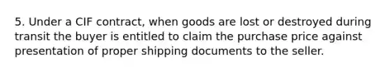 5. Under a CIF contract, when goods are lost or destroyed during transit the buyer is entitled to claim the purchase price against presentation of proper shipping documents to the seller.