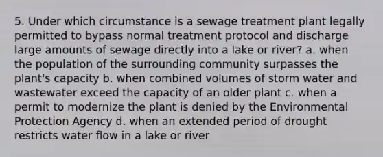 5. Under which circumstance is a sewage treatment plant legally permitted to bypass normal treatment protocol and discharge large amounts of sewage directly into a lake or river? a. when the population of the surrounding community surpasses the plant's capacity b. when combined volumes of storm water and wastewater exceed the capacity of an older plant c. when a permit to modernize the plant is denied by the Environmental Protection Agency d. when an extended period of drought restricts water flow in a lake or river