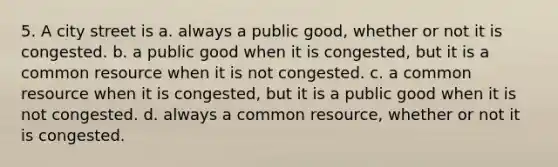 5. A city street is a. always a public good, whether or not it is congested. b. a public good when it is congested, but it is a common resource when it is not congested. c. a common resource when it is congested, but it is a public good when it is not congested. d. always a common resource, whether or not it is congested.