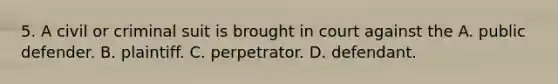 5. A civil or criminal suit is brought in court against the A. public defender. B. plaintiff. C. perpetrator. D. defendant.