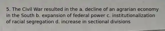 5. The Civil War resulted in the a. decline of an agrarian economy in the South b. expansion of federal power c. institutionalization of racial segregation d. increase in sectional divisions