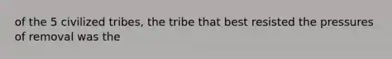 of the 5 civilized tribes, the tribe that best resisted the pressures of removal was the