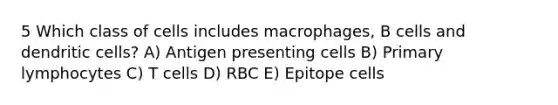 5 Which class of cells includes macrophages, B cells and dendritic cells? A) Antigen presenting cells B) Primary lymphocytes C) T cells D) RBC E) Epitope cells