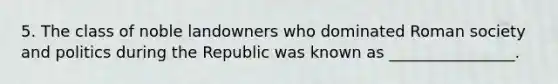 5. The class of noble landowners who dominated Roman society and politics during the Republic was known as ________________.