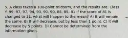 5. A class takes a 100-point midterm, and the results are: Class Y: 99, 97, 97, 94, 93, 90, 90, 88, 85, 81 If the score of 81 is changed to 31, what will happen to the mean? A) It will remain the same. B) It will decrease, but by less than 1 point. C) It will decrease by 5 points. D) Cannot be determined from the information given.