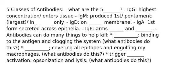 5 Classes of Antibodies: - what are the 5_______? - IgG: highest concentration/ enters tissue - IgM: produced 1st/ pentameric (largest)/ in _______ only. - IgD: on ______ membrane. - IgA: 1st form secreted across epithelia. - IgE: arms ______ and _______. - Antibodies can do many things to help kill: * __________: binding to the antigen and clogging the system (what antibodies do this?) * __________; covering all epitopes and engulfing my macrophages. (what antibodies do this?) * trigger _______ activation: opsonization and lysis. (what antibodies do this?)