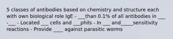 5 classes of antibodies based on chemistry and structure each with own biological role IgE - ___than 0.1% of all antibodies in ___ -___ - Located ___ cells and ___phils - In ___ and_____sensitivity reactions - Provide ____ against parasitic worms