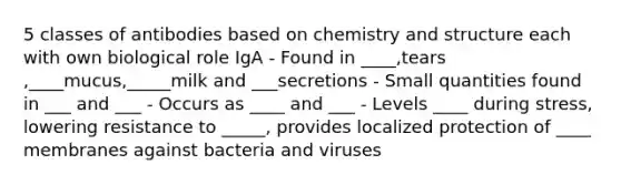 5 classes of antibodies based on chemistry and structure each with own biological role IgA - Found in ____,tears ,____mucus,_____milk and ___secretions - Small quantities found in ___ and ___ - Occurs as ____ and ___ - Levels ____ during stress, lowering resistance to _____, provides localized protection of ____ membranes against bacteria and viruses