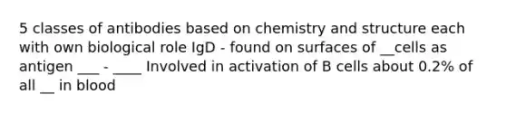 5 classes of antibodies based on chemistry and structure each with own biological role IgD - found on surfaces of __cells as antigen ___ - ____ Involved in activation of B cells about 0.2% of all __ in blood