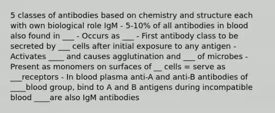 5 classes of antibodies based on chemistry and structure each with own biological role IgM - 5-10% of all antibodies in blood also found in ___ - Occurs as ___ - First antibody class to be secreted by ___ cells after initial exposure to any antigen - Activates ____ and causes agglutination and ___ of microbes - Present as monomers on surfaces of __ cells = serve as ___receptors - In blood plasma anti-A and anti-B antibodies of ____blood group, bind to A and B antigens during incompatible blood ____are also IgM antibodies