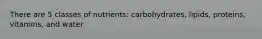 There are 5 classes of nutrients: carbohydrates, lipids, proteins, vitamins, and water