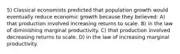 5) Classical economists predicted that population growth would eventually reduce economic growth because they believed: A) that production involved increasing returns to scale. B) in the law of diminishing marginal productivity. C) that production involved decreasing returns to scale. D) in the law of increasing marginal productivity.