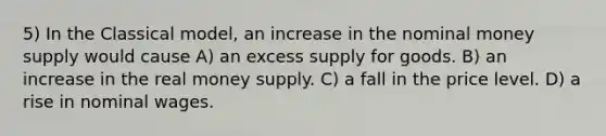 5) In the Classical model, an increase in the nominal money supply would cause A) an excess supply for goods. B) an increase in the real money supply. C) a fall in the price level. D) a rise in nominal wages.