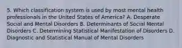 5. Which classification system is used by most mental health professionals in the United States of America? A. Desperate Social and Mental Disorders B. Determinants of Social Mental Disorders C. Determining Statistical Manifestation of Disorders D. Diagnostic and Statistical Manual of Mental Disorders