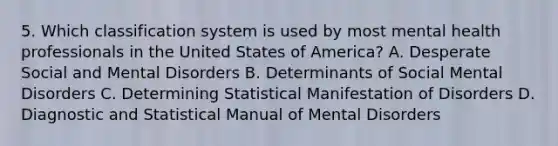 5. Which classification system is used by most mental health professionals in the United States of America? A. Desperate Social and Mental Disorders B. Determinants of Social Mental Disorders C. Determining Statistical Manifestation of Disorders D. Diagnostic and Statistical Manual of Mental Disorders