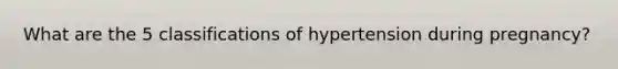 What are the 5 classifications of hypertension during pregnancy?