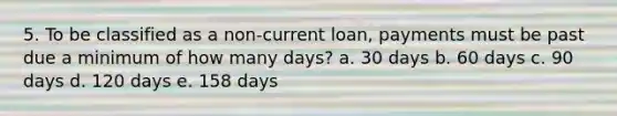 5. To be classified as a non-current loan, payments must be past due a minimum of how many days? a. 30 days b. 60 days c. 90 days d. 120 days e. 158 days