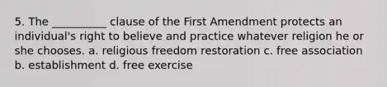 5. The __________ clause of the First Amendment protects an individual's right to believe and practice whatever religion he or she chooses. a. religious freedom restoration c. free association b. establishment d. free exercise