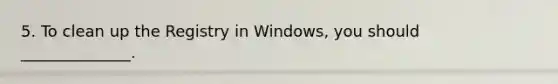 5. To clean up the Registry in Windows, you should ______________.