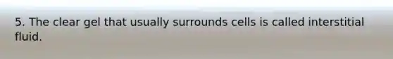 5. The clear gel that usually surrounds cells is called interstitial fluid.