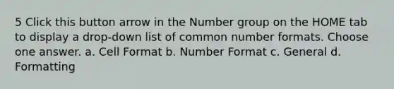 5 Click this button arrow in the Number group on the HOME tab to display a drop-down list of common number formats. Choose one answer. a. Cell Format b. Number Format c. General d. Formatting