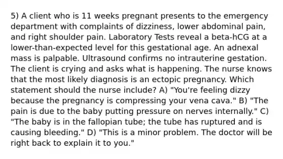 5) A client who is 11 weeks pregnant presents to the emergency department with complaints of dizziness, lower abdominal pain, and right shoulder pain. Laboratory Tests reveal a beta-hCG at a lower-than-expected level for this gestational age. An adnexal mass is palpable. Ultrasound confirms no intrauterine gestation. The client is crying and asks what is happening. The nurse knows that the most likely diagnosis is an ectopic pregnancy. Which statement should the nurse include? A) "You're feeling dizzy because the pregnancy is compressing your vena cava." B) "The pain is due to the baby putting pressure on nerves internally." C) "The baby is in the fallopian tube; the tube has ruptured and is causing bleeding." D) "This is a minor problem. The doctor will be right back to explain it to you."