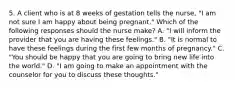 5. A client who is at 8 weeks of gestation tells the nurse, "I am not sure I am happy about being pregnant." Which of the following responses should the nurse make? A. "I will inform the provider that you are having these feelings." B. "It is normal to have these feelings during the first few months of pregnancy." C. "You should be happy that you are going to bring new life into the world." D. "I am going to make an appointment with the counselor for you to discuss these thoughts."