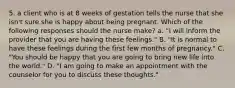 5. a client who is at 8 weeks of gestation tells the nurse that she isn't sure she is happy about being pregnant. Which of the following responses should the nurse make? a. "I will inform the provider that you are having these feelings." B. "It is normal to have these feelings during the first few months of pregnancy." C. "You should be happy that you are going to bring new life into the world." D. "I am going to make an appointment with the counselor for you to discuss these thoughts."