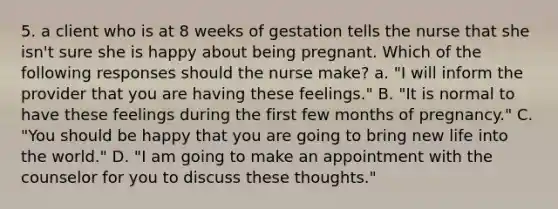 5. a client who is at 8 weeks of gestation tells the nurse that she isn't sure she is happy about being pregnant. Which of the following responses should the nurse make? a. "I will inform the provider that you are having these feelings." B. "It is normal to have these feelings during the first few months of pregnancy." C. "You should be happy that you are going to bring new life into the world." D. "I am going to make an appointment with the counselor for you to discuss these thoughts."