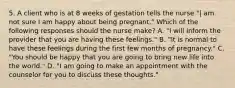 5. A client who is at 8 weeks of gestation tells the nurse "| am not sure I am happy about being pregnant." Which of the following responses should the nurse make? A. "I will inform the provider that you are having these feelings." B. "It is normal to have these feelings during the first few months of pregnancy." C. "You should be happy that you are going to bring new life into the world." D. "I am going to make an appointment with the counselor for you to discuss these thoughts."