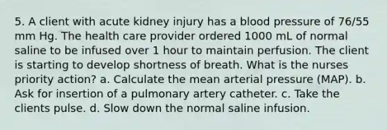 5. A client with acute kidney injury has a blood pressure of 76/55 mm Hg. The health care provider ordered 1000 mL of normal saline to be infused over 1 hour to maintain perfusion. The client is starting to develop shortness of breath. What is the nurses priority action? a. Calculate the mean arterial pressure (MAP). b. Ask for insertion of a pulmonary artery catheter. c. Take the clients pulse. d. Slow down the normal saline infusion.