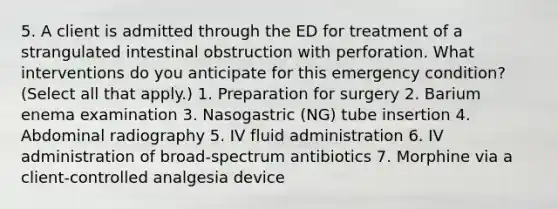 5. A client is admitted through the ED for treatment of a strangulated intestinal obstruction with perforation. What interventions do you anticipate for this emergency condition? (Select all that apply.) 1. Preparation for surgery 2. Barium enema examination 3. Nasogastric (NG) tube insertion 4. Abdominal radiography 5. IV fluid administration 6. IV administration of broad-spectrum antibiotics 7. Morphine via a client-controlled analgesia device