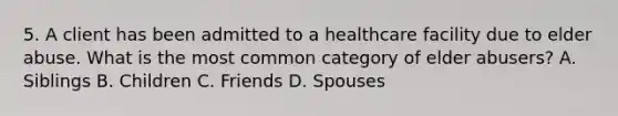 5. A client has been admitted to a healthcare facility due to elder abuse. What is the most common category of elder abusers? A. Siblings B. Children C. Friends D. Spouses