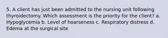 5. A client has just been admitted to the nursing unit following thyroidectomy. Which assessment is the priority for the client? a. Hypoglycemia b. Level of hoarseness c. Respiratory distress d. Edema at the surgical site