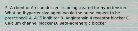 5. A client of African descent is being treated for hypertension. What antihypertensive agent would the nurse expect to be prescribed? A. ACE inhibitor B. Angiotensin II receptor blocker C. Calcium channel blocker D. Beta-adrenergic blocker