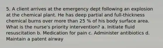 5. A client arrives at the emergency dept following an explosion at the chemical plant. He has deep partial and full-thickness chemical burns over more than 25 % of his body surface area. What is the nurse's priority intervention? a. Initiate fluid resuscitation b. Medication for pain c. Administer antibiotics d. Maintain a patent airway