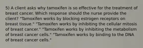 5) A client asks why tamoxifen is so effective for the treatment of breast cancer. Which response should the nurse provide the client? "Tamoxifen works by blocking estrogen receptors on breast tissue." "Tamoxifen works by inhibiting the cellular mitosis of breast cancer." "Tamoxifen works by inhibiting the metabolism of breast cancer cells." "Tamoxifen works by binding to the DNA of breast cancer cells."