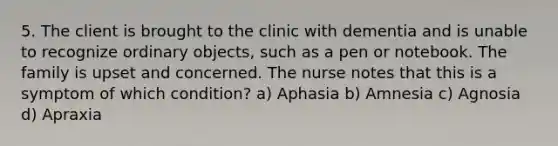 5. The client is brought to the clinic with dementia and is unable to recognize ordinary objects, such as a pen or notebook. The family is upset and concerned. The nurse notes that this is a symptom of which condition? a) Aphasia b) Amnesia c) Agnosia d) Apraxia