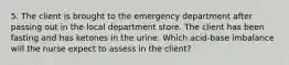 5. The client is brought to the emergency department after passing out in the local department store. The client has been fasting and has ketones in the urine. Which acid-base imbalance will the nurse expect to assess in the client?