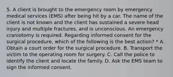 5. A client is brought to the emergency room by emergency medical services (EMS) after being hit by a car. The name of the client is not known and the client has sustained a severe head injury and multiple fractures, and is unconscious. An emergency craniotomy is required. Regarding informed consent for the surgical procedure, which of the following is the best action? * A. Obtain a court order for the surgical procedure. B. Transport the victim to the operating room for surgery. C. Call the police to identify the client and locate the family. D. Ask the EMS team to sign the informed consent.