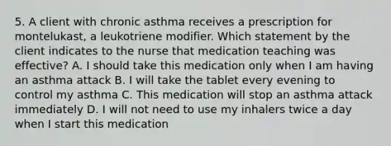 5. A client with chronic asthma receives a prescription for montelukast, a leukotriene modifier. Which statement by the client indicates to the nurse that medication teaching was effective? A. I should take this medication only when I am having an asthma attack B. I will take the tablet every evening to control my asthma C. This medication will stop an asthma attack immediately D. I will not need to use my inhalers twice a day when I start this medication