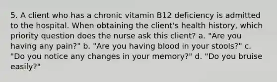 5. A client who has a chronic vitamin B12 deficiency is admitted to the hospital. When obtaining the client's health history, which priority question does the nurse ask this client? a. "Are you having any pain?" b. "Are you having blood in your stools?" c. "Do you notice any changes in your memory?" d. "Do you bruise easily?"